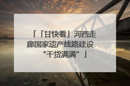 「甘快看」河西走廊国家遗产线路建设“干货满满”