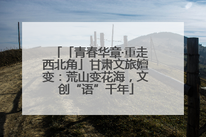 「青春华章·重走西北角」甘肃文旅嬗变：荒山变花海，文创“语”千年