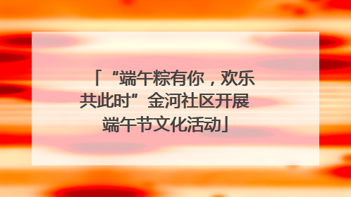 “端午粽有你，欢乐共此时”金河社区开展端午节文化活动