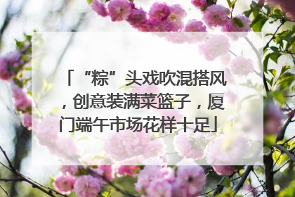 “粽”头戏吹混搭风，创意装满菜篮子，厦门端午市场花样十足