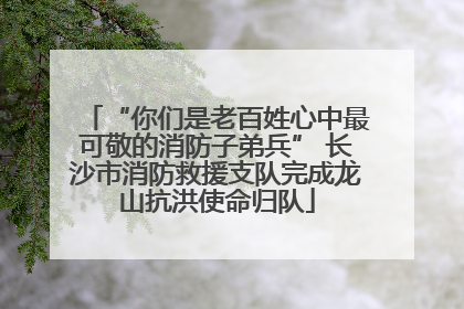 “你们是老百姓心中最可敬的消防子弟兵” 长沙市消防救援支队完成龙山抗洪使命归队