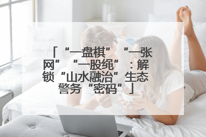 “一盘棋”“一张网”“一股绳”：解锁“山水融治”生态警务“密码”