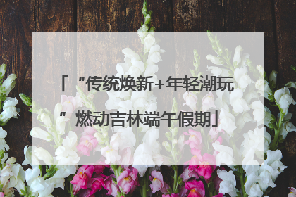 “传统焕新+年轻潮玩”燃动吉林端午假期