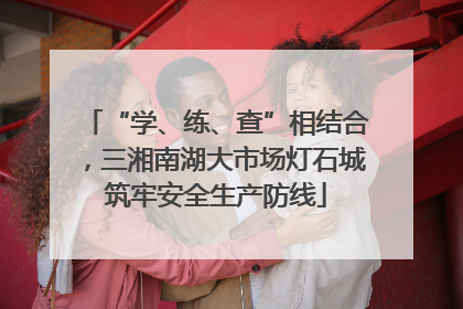 “学、练、查”相结合，三湘南湖大市场灯石城筑牢安全生产防线