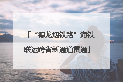 “德龙烟铁路”海铁联运跨省新通道贯通