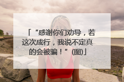 “感谢你们劝导，若这次成行，我说不定真的会被骗！”(图)