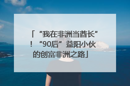 “我在非洲当酋长”！“90后”益阳小伙的创富非洲之路