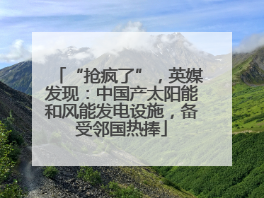 “抢疯了”，英媒发现：中国产太阳能和风能发电设施，备受邻国热捧