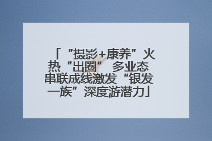 “摄影+康养”火热“出圈” 多业态串联成线激发“银发一族”深度游潜力