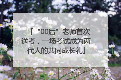“00后”老师首次送考，一场考试成为两代人的共同成长礼