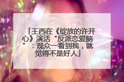 王西在《绽放的许开心》演活“反派恋爱脑”：观众一看到我，就觉得不是好人