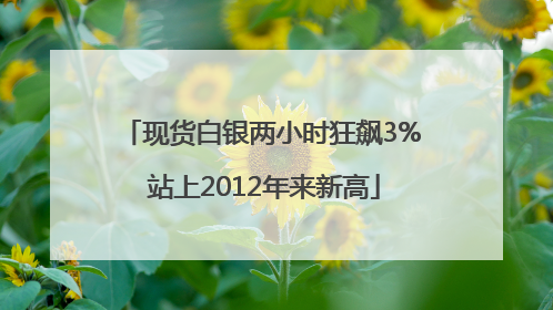 现货白银两小时狂飙3% 站上2012年来新高