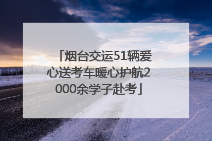 烟台交运51辆爱心送考车暖心护航2000余学子赴考
