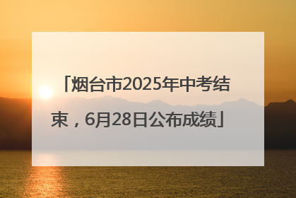 烟台市2025年中考结束，6月28日公布成绩