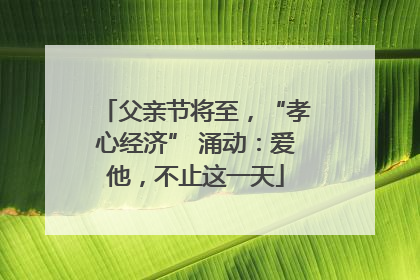 父亲节将至，“孝心经济” 涌动：爱他，不止这一天