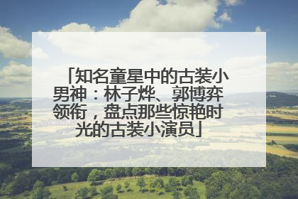 知名童星中的古装小男神：林子烨、郭博弈领衔，盘点那些惊艳时光的古装小演员