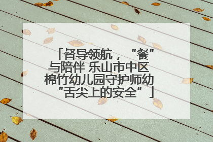 督导领航，“餐”与陪伴 乐山市中区棉竹幼儿园守护师幼“舌尖上的安全”