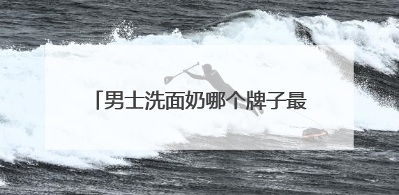 男士洗面奶哪个牌子最好？十大男士洗面奶推荐，爆改粗糙油腻肌
