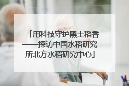 用科技守护黑土稻香——探访中国水稻研究所北方水稻研究中心