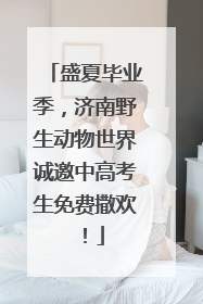 盛夏毕业季，济南野生动物世界诚邀中高考生免费撒欢！