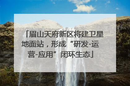 眉山天府新区将建卫星地面站，形成“研发-运营-应用”闭环生态