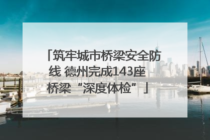筑牢城市桥梁安全防线 德州完成143座桥梁“深度体检”