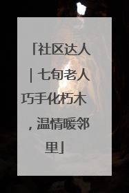社区达人｜七旬老人巧手化朽木，温情暖邻里