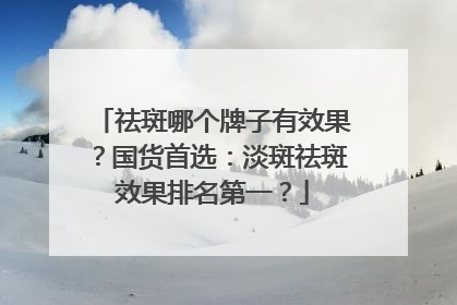 祛斑哪个牌子有效果？国货首选：淡斑祛斑效果排名第一？