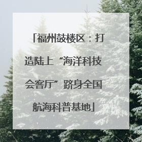 福州鼓楼区：打造陆上“海洋科技会客厅”跻身全国航海科普基地