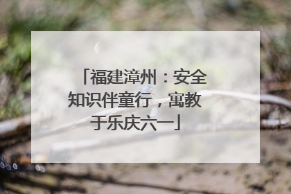 福建漳州：安全知识伴童行，寓教于乐庆六一