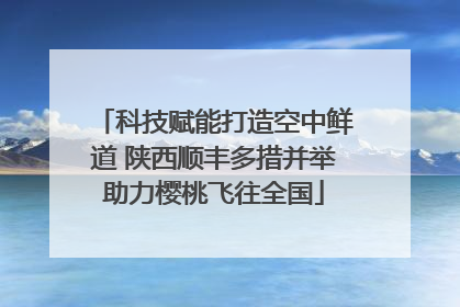 科技赋能打造空中鲜道 陕西顺丰多措并举助力樱桃飞往全国