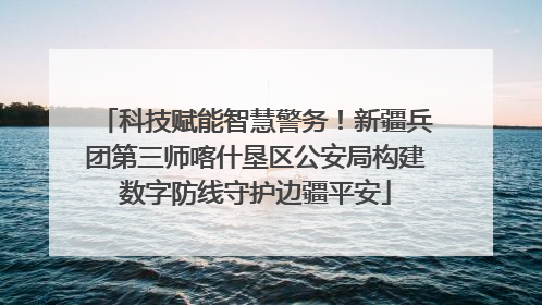 科技赋能智慧警务！新疆兵团第三师喀什垦区公安局构建数字防线守护边疆平安