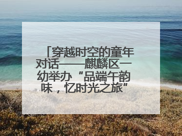 穿越时空的童年对话——麒麟区一幼举办“品端午韵味，忆时光之旅”庆六一系列活动