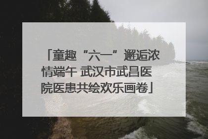 童趣“六一”邂逅浓情端午 武汉市武昌医院医患共绘欢乐画卷