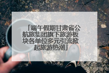 端午假期甘肃省公航旅集团旗下旅游板块各单位多元引流掀起旅游热潮