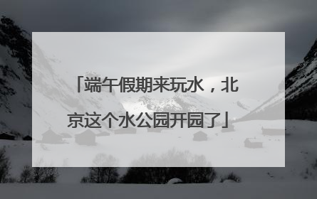 端午假期来玩水，北京这个水公园开园了
