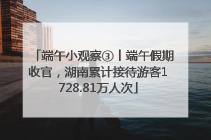 端午小观察③丨端午假期收官，湖南累计接待游客1728.81万人次