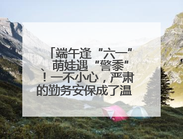 端午逢“六一”、萌娃遇“警黍”！一不小心，严肃的勤务安保成了温情的节日互动