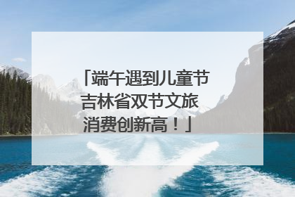 端午遇到儿童节 吉林省双节文旅消费创新高！