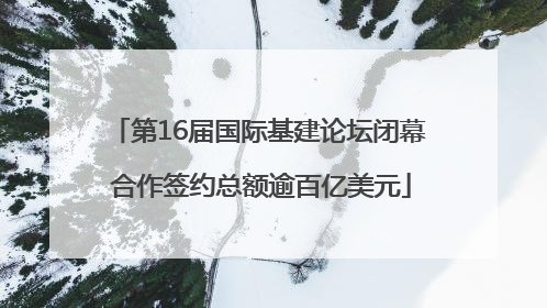 第16届国际基建论坛闭幕 合作签约总额逾百亿美元