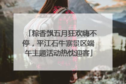 粽香飘五月狂欢嗨不停，平江石牛寨景区端午主题活动热忱迎客