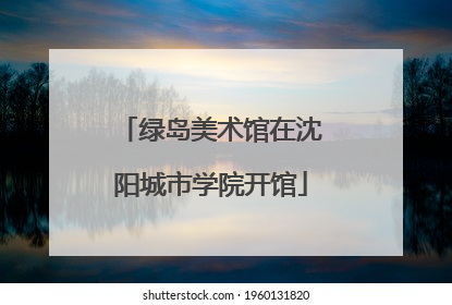 绿岛美术馆在沈阳城市学院开馆