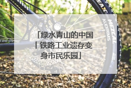 绿水青山的中国丨铁路工业遗存变身市民乐园