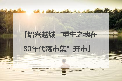 绍兴越城“重生之我在80年代荡市集”开市