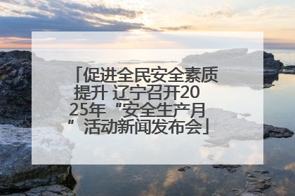 促进全民安全素质提升 辽宁召开2025年“安全生产月”活动新闻发布会