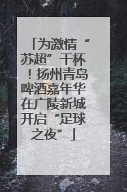 为激情“苏超”干杯！扬州青岛啤酒嘉年华在广陵新城开启“足球之夜”