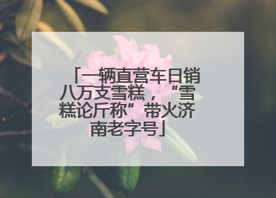一辆直营车日销八万支雪糕，“雪糕论斤称”带火济南老字号