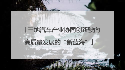 三地汽车产业协同创新驶向高质量发展的“新蓝海”