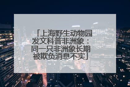 上海野生动物园发文科普非洲象：同一只非洲象长期被欺负消息不实