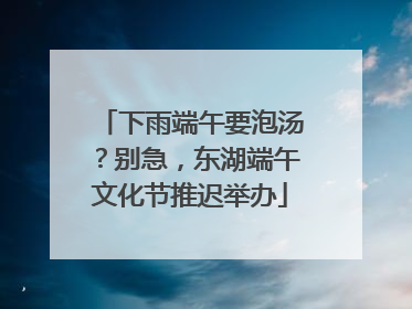 下雨端午要泡汤？别急，东湖端午文化节推迟举办